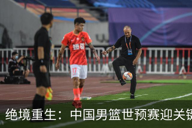 绝境重生：中国男篮世预赛迎关键第二阶段 拼搏定能破局